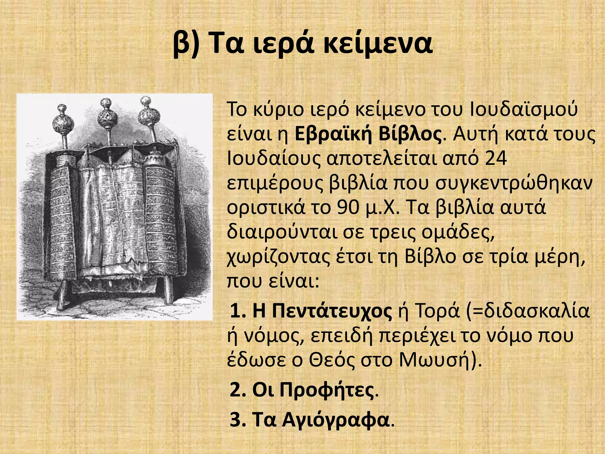 β) Τα ιερά κείμενα
Το κφριο ιερό κείμενο του Ιουδαϊςμοφ
είναι θ Εβραϊκι Βίβλοσ. Αυτι κατά τουσ
Ιουδαίουσ αποτελείται από 24
επιμζρουσ βιβλία που ςυγκεντρϊκθκαν
οριςτικά το 90 μ.Χ. Τα βιβλία αυτά
διαιροφνται ςε τρεισ ομάδεσ,
χωρίηοντασ ζτςι τθ Βίβλο ςε τρία μζρθ,
που είναι:
1. Η Πεντάτευχοσ ι Τορά (=διδαςκαλία
ι νόμοσ, επειδι περιζχει το νόμο που
ζδωςε ο Θεόσ ςτο Μωυςι).
2. Οι Προφιτεσ.
3. Τα Αγιόγραφα.
 