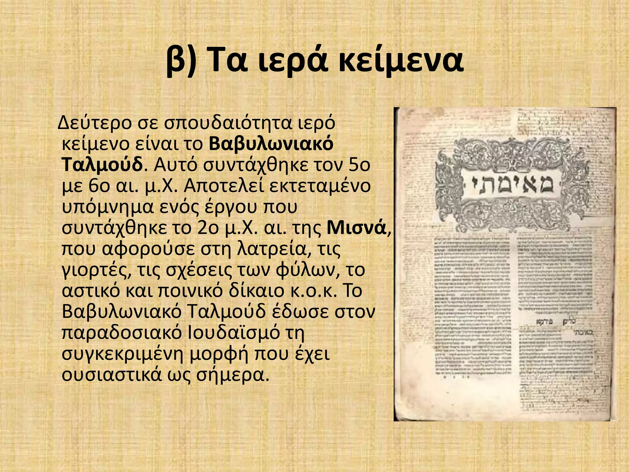 β) Τα ιερά κείμενα
Δεφτερο ςε ςπουδαιότθτα ιερό
κείμενο είναι το Βαβυλωνιακό
Ταλμοφδ. Αυτό ςυντάχκθκε τον 5ο
με 6ο αι. μ.Χ. Αποτελεί εκτεταμζνο
υπόμνθμα ενόσ ζργου που
ςυντάχκθκε το 2ο μ.Χ. αι. τθσ Μιςνά,
που αφοροφςε ςτθ λατρεία, τισ
γιορτζσ, τισ ςχζςεισ των φφλων, το
αςτικό και ποινικό δίκαιο κ.ο.κ. Το
Βαβυλωνιακό Ταλμοφδ ζδωςε ςτον
παραδοςιακό Ιουδαϊςμό τθ
ςυγκεκριμζνθ μορφι που ζχει
ουςιαςτικά ωσ ςιμερα.
 