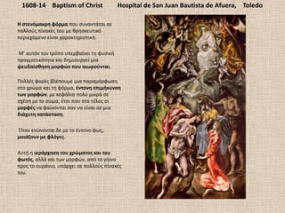 1608-14 Baptism of Christ Hospital de San Juan Bautista de Afuera, Toledo
Η ςτενόμακρθ φόρμα που ςυναντάται ςε
πολλοφσ πίνακζσ του με κρθςκευτικό
περιεχόμενο είναι χαρακτθριςτικι.
Μ’ αυτόν τον τρόπο υπερβαίνει τθ φυςικι
πραγματικότθτα και δθμιουργεί μια
ψευδαίςκθςθ μορφϊν που αιωροφνται.
Πολλζσ φορζσ βλζπουμε μια παραμόρφωςθ
ςτο χρϊμα και τθ φόρμα, ζντονθ επιμικυνςθ
των μορφϊν, με κεφάλια πολφ μικρά ςε
ςχζςθ με το ςϊμα, ζτςι που ςτο τζλοσ οι
μορφζσ να φαίνονται ςαν να είναι ςε μια
διάχυτθ κατάςταςθ.
Όταν ενϊνονται δε με το ζντονο φωσ,
μοιάηουν με φλόγεσ.
Αυτι θ ιεράρχθςθ του χρϊματοσ και του
φωτόσ, αλλά και των μορφϊν, από το γιινο
προσ το ουράνιο, υπάρχει ςε πολλοφσ πίνακζσ
του.
 