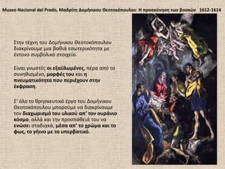 Museo Nacional del Prado, Μαδρίτθ Δομινικου Θεοτοκόπουλου Η προςκφνθςθ των βοςκϊν 1612-1614
΢τθν τζχνθ του Δομινικου Θεοτοκόπουλου
διακρίνουμε μια βακιά εςωτερικότθτα με
ζντονο ςυμβολικό ςτοιχείο.
Είναι γνωςτζσ οι εξαχλωμζνεσ, πζρα από το
ςυνθκιςμζνο, μορφζσ του και θ
πνευματικότθτα που περιζχουν ςτθν
ζκφραςθ.
΢’ όλο το κρθςκευτικό ζργο του Δομινικου
Θεοτοκόπουλου μποροφμε να διακρίνουμε
τον διαχωριςμό του υλικοφ απ’ τον ουράνιο
κόςμο, αλλά και τθν προςπάκειά του να
ενϊςει ςταδιακά, μζςα απ’ το χρϊμα και το
φωσ, το γιινο με το υπερβατικό.
 