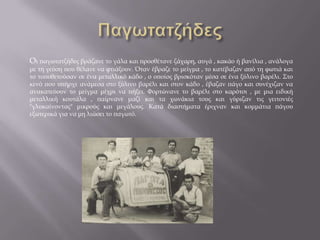 Οι παγωτατζήδες βράζανε το γάλα και προσθέτανε ζάχαρη, αυγά , κακάο ή βανίλια , ανάλογα
με τη γεύση που θέλανε να φτιάξουν. Όταν έβραζε το μείγμα , το κατέβαζαν από τη φωτιά και
το τοποθετούσαν σε ένα μεταλλικό κάδο , ο οποίος βρισκόταν μέσα σε ένα ξύλινο βαρέλι. Στο
κενό που υπήρχε ανάμεσα στο ξύλινο βαρέλι και στον κάδο , έβαζαν πάγο και συνέχιζαν να
ανακατεύουν το μείγμα μέχρι να πήξει. Φορτώνανε το βαρέλι στο καρότσι , με μια ειδική
μεταλλική κουτάλα , παίρνανε μαζί και τα χωνάκια τους και γύριζαν τις γειτονιές
"γλυκαίνοντας" μικρούς και μεγάλους. Κατά διαστήματα έριχναν και κομμάτια πάγου
εξωτερικά για να μη λιώσει το παγωτό.
 