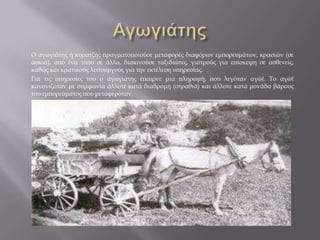 Ο αγωγιάτης ή κυρατζής πραγματοποιούσε μεταφορές διαφόρων εμπορευμάτων, κρασιών (σε
ασκιά), από ένα τόπο σε άλλο, διακινούσε ταξιδιώτες, γιατρούς για επίσκεψη σε ασθενείς,
καθώς και κρατικούς λειτουργούς για την εκτέλεση υπηρεσίας.
Για τις υπηρεσίες του ο αγωγιάτης έπαιρνε μια πληρωμή, που λεγόταν αγώϊ. Το αγώϊ
κανονιζόταν με συμφωνία άλλοτε κατά διαδρομή (στραθιά) και άλλοτε κατά μονάδα βάρους
του εμπορεύματος που μεταφερόταν.
 