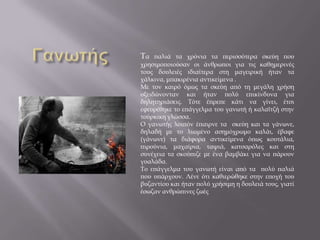 Τα παλιά τα χρόνια τα περισσότερα σκεύη που
χρησιμοποιούσαν οι άνθρωποι για τις καθημερινές
τους δουλειές ιδιαίτερα στη μαγειρική ήταν τα
χάλκινα, μπακιρένια αντικείμενα .
Με τον καιρό όμως τα σκεύη από τη μεγάλη χρήση
οξειδώνονταν και ήταν πολύ επικίνδυνα για
δηλητηριάσεις. Τότε έπρεπε κάτι να γίνει, έτσι
εφευρέθηκε το επάγγελμα του γανωτή ή καλαϊτζή στην
τούρκικη γλώσσα.
Ο γανωτής λοιπόν έπαιρνε τα σκεύη και τα γάνωνε,
δηλαδή με το λιωμένο ασημόχρωμο καλάι, έβαφε
(γάνωνε) τα διάφορα αντικείμενα όπως κουτάλια,
πιρούνια, μαχαίρια, ταψιά, κατσαρόλες και στη
συνέχεια τα σκούπιζε με ένα βαμβάκι για να πάρουν
γυαλάδα.
Το επάγγελμα του γανωτή είναι από τα πολύ παλιά
που υπάρχουν. Λένε ότι καθιερώθηκε στην εποχή του
βυζαντίου και ήταν πολύ χρήσιμη η δουλειά τους, γιατί
έσωζαν ανθρώπινες ζωές
 