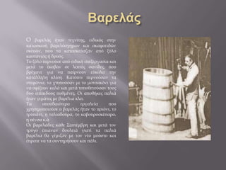 Ο βαρελάς ήταν τεχνίτης, ειδικός στην
κατασκευή βαρελόσχημων και σκαφοειδών
σκευών, που τα κατασκεύαζαν από ξύλο
καστανιάς ή δρυός.
Το ξύλο περνούσε από ειδική επεξεργασία και
μετά το έκοβαν σε λεπτές σανίδες, που
βρέχανε για να παίρνουν εύκολα την
κατάλληλη κλίση. Κατόπιν περνούσαν τα
στεφάνια, τα χτυπούσαν με το ματσακόνι για
να σφίξουν καλά και μετά τοποθετούσαν τους
δυο επίπεδους πυθμένες. Οι αποθήκες παλιά
ήταν γεμάτες με βαρέλια κλπ.
Τα σπουδαιότερα εργαλεία που
χρησιμοποιούσε ο βαρελάς ήταν το πριόνι, το
τρυπάνι, η ταλιαδούρα, το καβουροσκέπαρο,
η πένσα κ.ά
Οι βαρελάδες κάθε Σεπτέμβρη και μετά τον
τρύγο έπιαναν δουλειά γιατί τα παλιά
βαρέλια θα γέμιζαν με τον νέο μούστο και
έπρεπε να τα συντηρήσουν και πάλι.
 