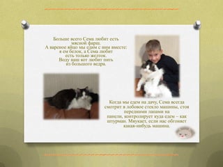 Больше всего Сема любит есть
мясной фарш.
А вареное яйцо мы едим с ним вместе:
я ем белок, а Сема любит
есть только желток.
Воду наш кот любит пить
из большого ведра.
Когда мы едем на дачу, Сема всегда
смотрит в лобовое стекло машины, стоя
передними лапами на
панели, контролирует куда едем – как
штурман. Мяукает, если нас обгоняет
какая-нибудь машина.
 