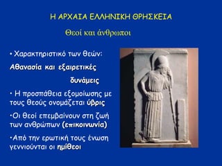 Η ΑΡΧΑΙΑ ΕΛΛΗΝΙΚΗ ΘΡΗΣΚΕΙΑ
Θεοί και άνθρφποι
• Χαπαθτεπηστηθό των ζεών:
Αζακαζία θαη ελαηνεηηθέξ
δοκάμεηξ
• Η πποσπάζεηα εξομοίωσερ με
τοςρ ζεούρ ονομάδεταη ύβνηξ
•Οη ζεοί επεμβαίνοςν στε δωή
των ανζπώπων (επηθμηκςκία)
•Από τεν επωτηθή τοςρ ένωσε
γεννηούνταη οη εμίζεμη
 