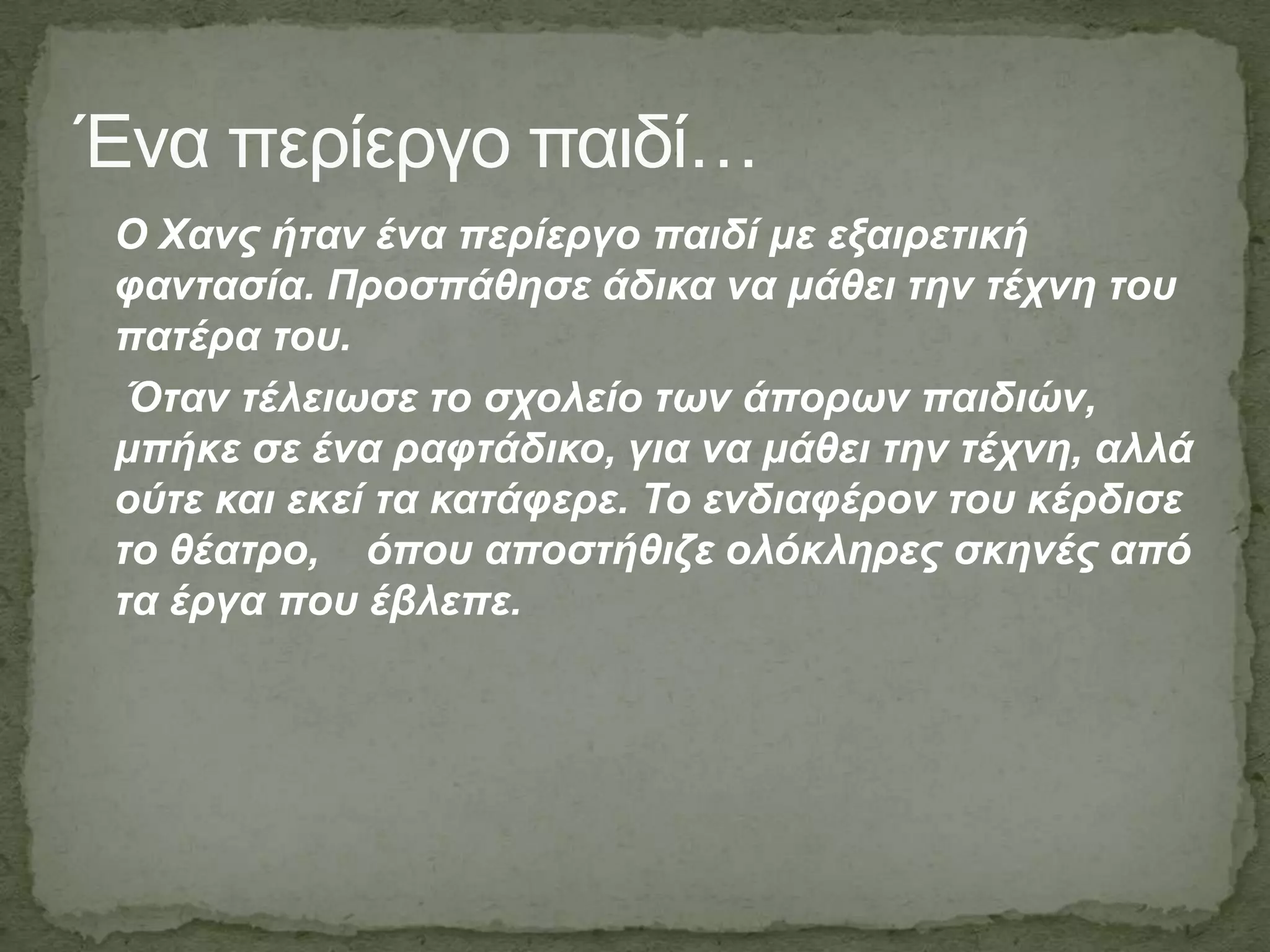 Ένα πεπίεπγο παιδί…
Ο Χαλο ήηαλ έλα πεξίεξγν παηδί κε εμαηξεηηθή
θαληαζία. Πξνζπάζεζε άδηθα λα κάζεη ηελ ηέρλε ηνπ
παηέξα ηνπ.
Όηαλ ηέιεησζε ην ζρνιείν ησλ άπνξσλ παηδηώλ,
κπήθε ζε έλα ξαθηάδηθν, γηα λα κάζεη ηελ ηέρλε, αιιά
νύηε θαη εθεί ηα θαηάθεξε. Τν ελδηαθέξνλ ηνπ θέξδηζε
ην ζέαηξν, όπνπ απνζηήζηδε νιόθιεξεο ζθελέο από
ηα έξγα πνπ έβιεπε.
 