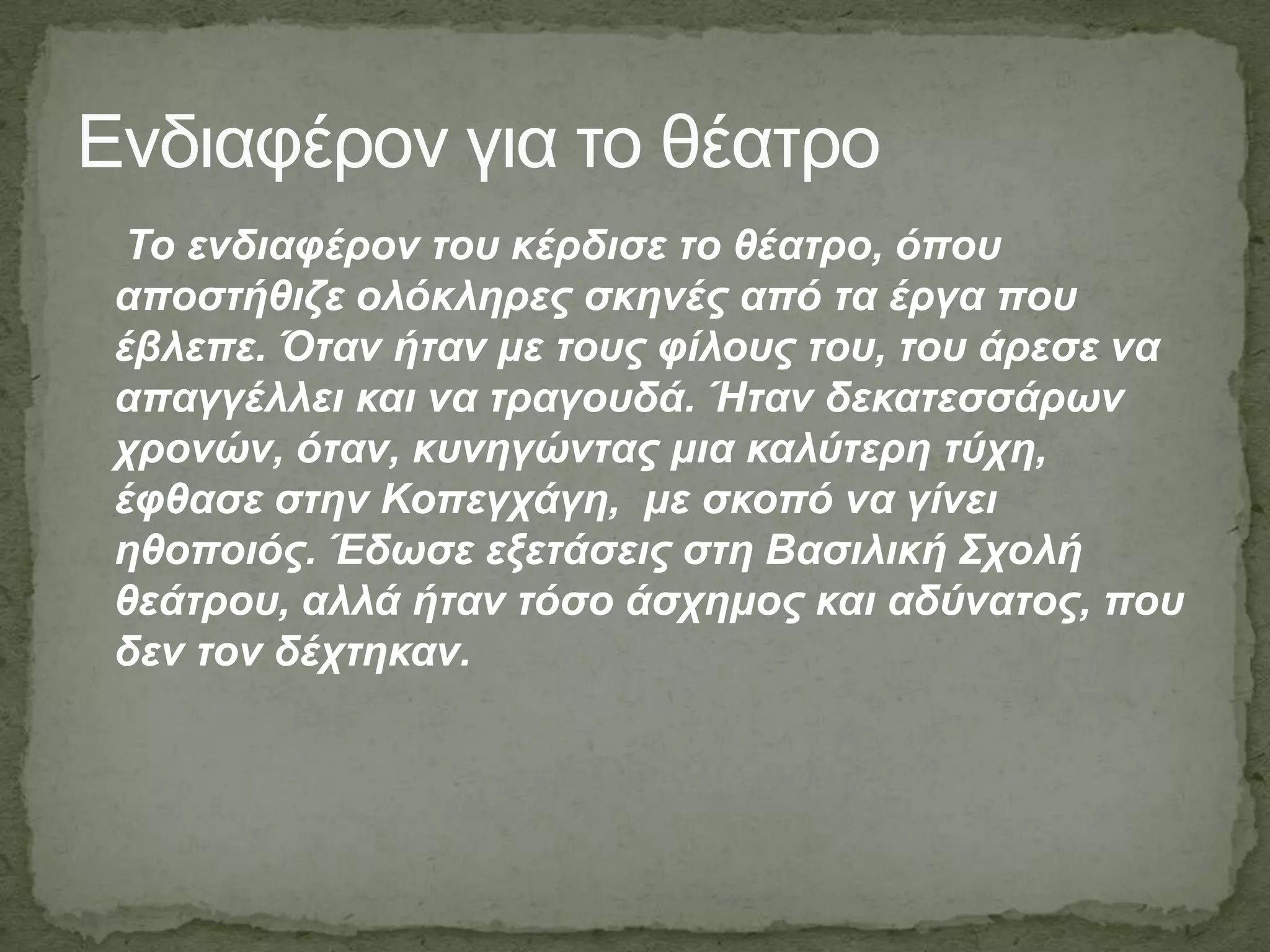 Τν ελδηαθέξνλ ηνπ θέξδηζε ην ζέαηξν, όπνπ
απνζηήζηδε νιόθιεξεο ζθελέο από ηα έξγα πνπ
έβιεπε. Όηαλ ήηαλ κε ηνπο θίινπο ηνπ, ηνπ άξεζε λα
απαγγέιιεη θαη λα ηξαγνπδά. Ήηαλ δεθαηεζζάξσλ
ρξνλώλ, όηαλ, θπλεγώληαο κηα θαιύηεξε ηύρε,
έθζαζε ζηελ Κνπεγράγε, κε ζθνπό λα γίλεη
εζνπνηόο. Έδσζε εμεηάζεηο ζηε Βαζηιηθή Σρνιή
ζεάηξνπ, αιιά ήηαλ ηόζν άζρεκνο θαη αδύλαηνο, πνπ
δελ ηνλ δέρηεθαλ.
Ενδιαθέπον για ηο θέαηπο
 