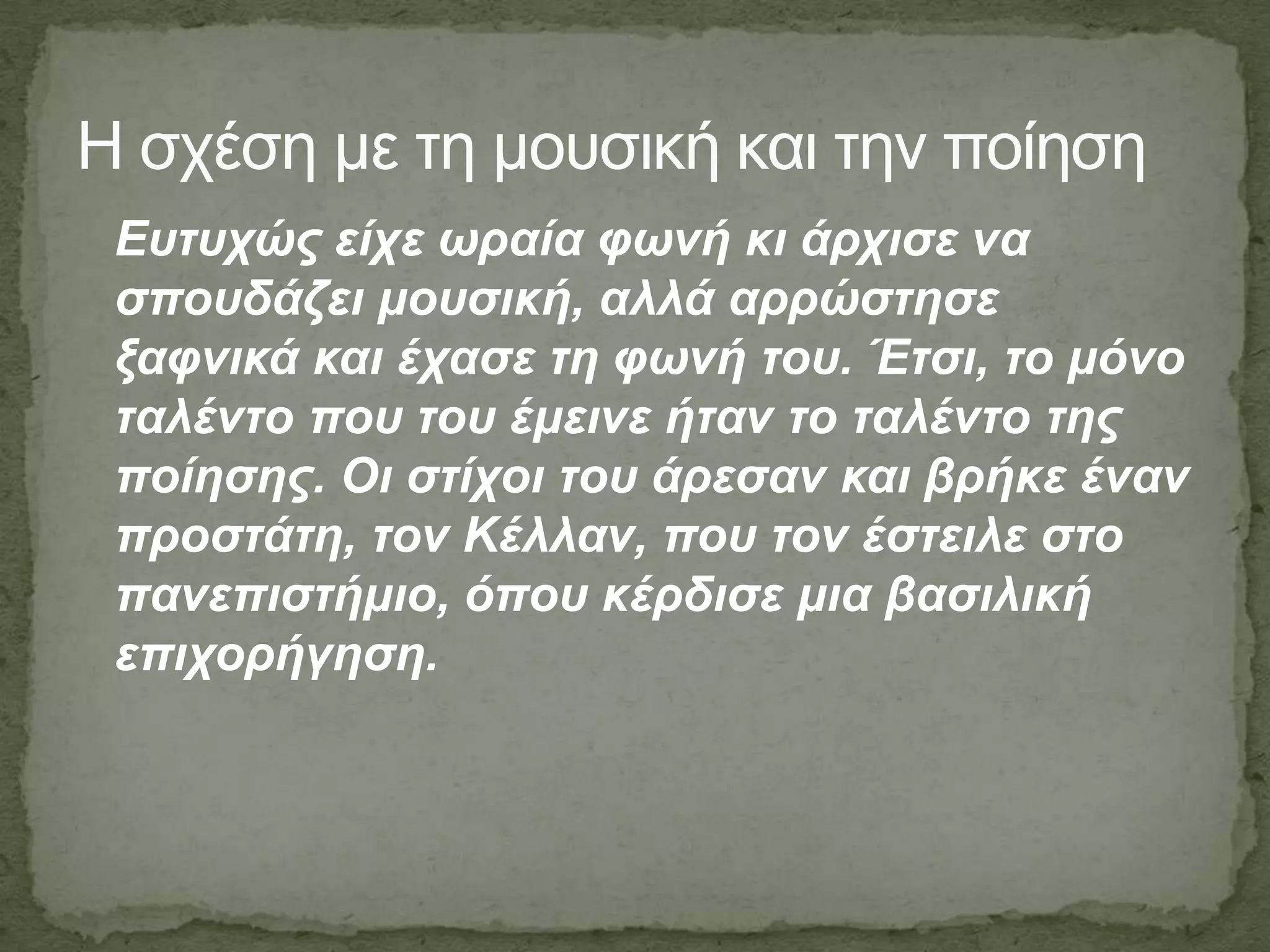 Η ζσέζη με ηη μοςζική και ηην ποίηζη
Δπηπρώο είρε σξαία θσλή θη άξρηζε λα
ζπνπδάδεη κνπζηθή, αιιά αξξώζηεζε
μαθληθά θαη έραζε ηε θσλή ηνπ. Έηζη, ην κόλν
ηαιέλην πνπ ηνπ έκεηλε ήηαλ ην ηαιέλην ηεο
πνίεζεο. Οη ζηίρνη ηνπ άξεζαλ θαη βξήθε έλαλ
πξνζηάηε, ηνλ Κέιιαλ, πνπ ηνλ έζηεηιε ζην
παλεπηζηήκην, όπνπ θέξδηζε κηα βαζηιηθή
επηρνξήγεζε.
 