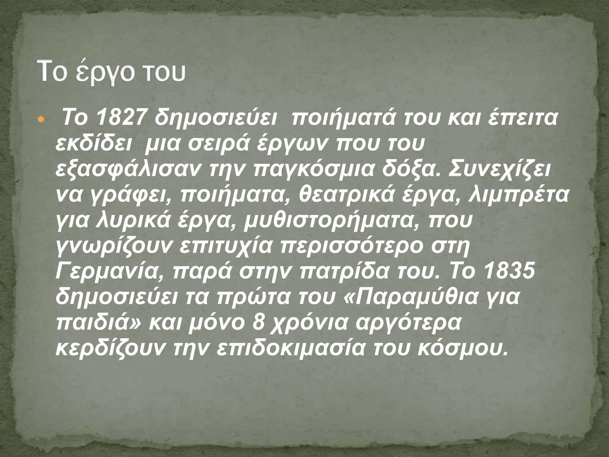  Τν 1827 δεκνζηεύεη πνηήκαηά ηνπ θαη έπεηηα
εθδίδεη κηα ζεηξά έξγσλ πνπ ηνπ
εμαζθάιηζαλ ηελ παγθόζκηα δόμα. Σπλερίδεη
λα γξάθεη, πνηήκαηα, ζεαηξηθά έξγα, ιηκπξέηα
γηα ιπξηθά έξγα, κπζηζηνξήκαηα, πνπ
γλσξίδνπλ επηηπρία πεξηζζόηεξν ζηε
Γεξκαλία, παξά ζηελ παηξίδα ηνπ. Τν 1835
δεκνζηεύεη ηα πξώηα ηνπ «Παξακύζηα γηα
παηδηά» θαη κόλν 8 ρξόληα αξγόηεξα
θεξδίδνπλ ηελ επηδνθηκαζία ηνπ θόζκνπ.
 