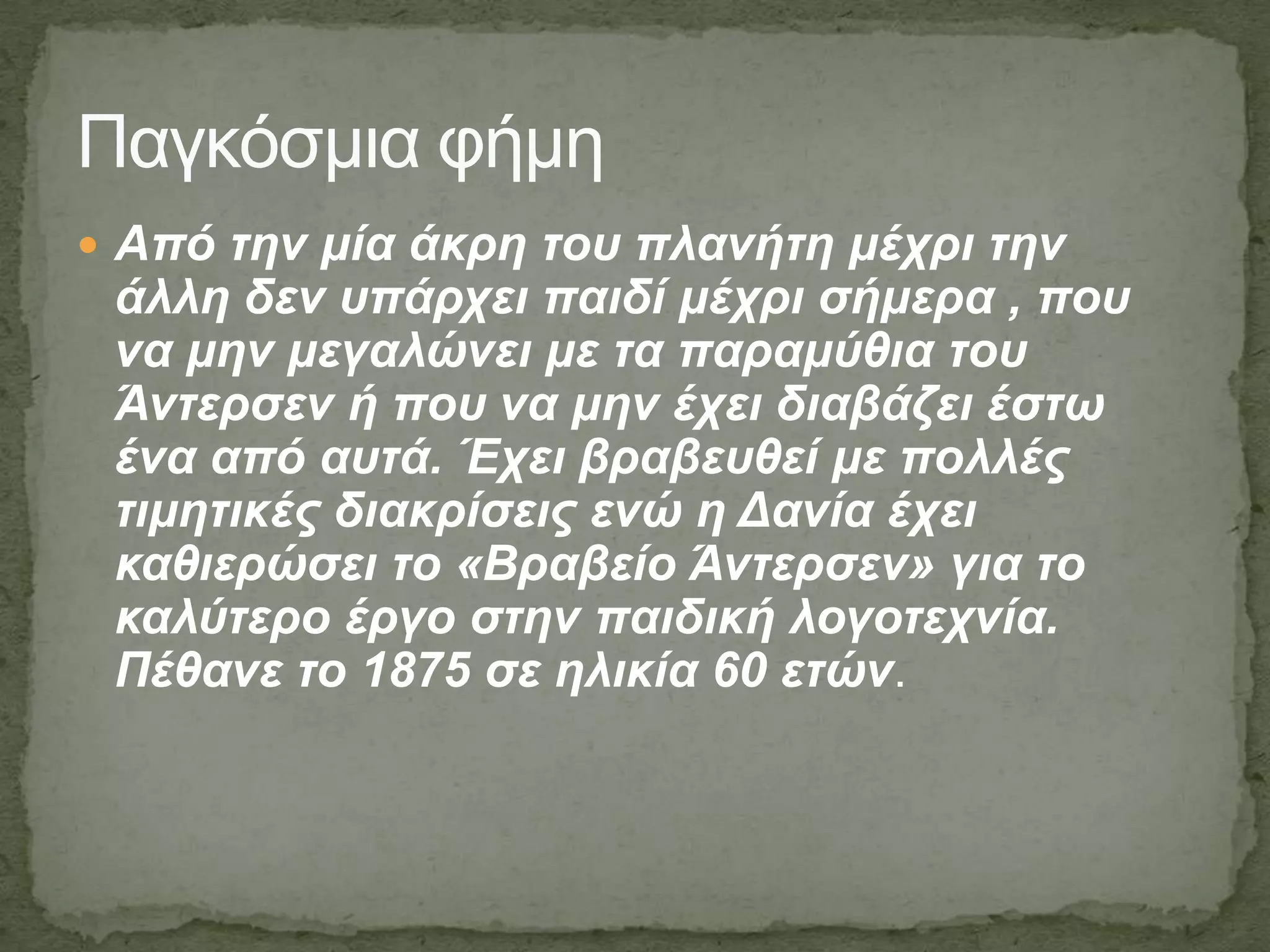  Από ηελ κία άθξε ηνπ πιαλήηε κέρξη ηελ
άιιε δελ ππάξρεη παηδί κέρξη ζήκεξα , πνπ
λα κελ κεγαιώλεη κε ηα παξακύζηα ηνπ
Άληεξζελ ή πνπ λα κελ έρεη δηαβάδεη έζησ
έλα από απηά. Έρεη βξαβεπζεί κε πνιιέο
ηηκεηηθέο δηαθξίζεηο ελώ ε Γαλία έρεη
θαζηεξώζεη ην «Βξαβείν Άληεξζελ» γηα ην
θαιύηεξν έξγν ζηελ παηδηθή ινγνηερλία.
Πέζαλε ην 1875 ζε ειηθία 60 εηώλ.
Παγκόζμια θήμη
 