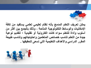 ‫ٌمكن‬‫تعرٌف‬‫التعلم‬‫المدمج‬‫بأنه‬‫نظام‬ً‫تعلٌم‬‫تعلم‬ً‫ٌستفٌد‬‫من‬‫كافة‬
‫اإلمكانٌات‬‫والوسائط‬‫التكنولوجٌة‬‫المتاحة‬،‫وذلك‬‫بالجمع‬‫بٌن‬‫أكثر‬‫من‬
‫أسلوب‬‫وأداة‬‫للتعلم‬‫سواء‬‫كانت‬‫الكترونٌة‬‫أو‬‫تقلٌدٌة‬‫؛‬‫لتقدٌم‬‫نوعٌة‬
‫جٌدة‬‫من‬‫التعلم‬‫تناسب‬‫خصائص‬‫المتعلمٌن‬‫واحتٌاجاتهم‬‫وتناسب‬‫طبٌعة‬
‫المقرر‬ً‫الدراس‬‫واألهداف‬‫التعلٌمٌة‬ً‫الت‬‫نسعى‬‫لتحقٌقها‬.
 