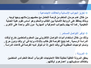 ‫االجتماعٌة‬ ‫والعالقات‬ ‫اإلنسانٌة‬ ‫الجوانب‬ ‫تعزٌز‬:
‫لوجه‬ ‫وجها‬ ‫وزمالئهم‬ ‫معلمٌهم‬ ‫مع‬ ‫التعامل‬ ‫فرصة‬ ‫من‬ ‫المتعلم‬ ‫حرمان‬ ‫عدم‬ ‫خالل‬ ‫من‬,
‫العملٌة‬ ‫علٌة‬ ‫تقوم‬ ‫أساس‬ ‫وهو‬ ‫والمعلم‬ ‫الطالب‬ ‫بٌن‬ ‫األصلٌة‬ ‫الروابط‬ ‫على‬ ‫ٌحافظ‬ ‫وبذلك‬
‫التعلٌمٌة‬,‫و‬ ‫المعرفٌة‬ ‫بالجوانب‬ ‫ٌهتم‬ ‫أنه‬ ‫كما‬‫المهارٌة‬‫األخرى‬ ‫على‬ ‫واحدة‬ ‫تأثٌر‬ ‫دون‬.
‫المستمر‬ ‫التواصل‬ ‫توفٌر‬:
‫أوقات‬ ‫خارج‬ ‫والمتعلمٌن‬ ‫المعلم‬ ‫بٌن‬ ً‫اإللكترون‬ ‫التواصل‬ ‫أدوات‬ ‫استخدام‬ ‫خالل‬ ‫من‬ ‫وذلك‬
‫الرسمٌة‬ ‫الدراسة‬,‫حرج‬ ‫ودون‬ ‫وقت‬ ‫أي‬ ً‫ف‬ ‫براٌه‬ ‫باإلدالء‬ ‫طالب‬ ‫لكل‬ ‫الفرصة‬ ‫ٌتٌح‬ ‫كما‬,
‫الدراسة‬ ‫قاعات‬ ً‫ف‬ ‫الفرصة‬ ‫لدٌه‬ ‫تتوفر‬ ‫لم‬ ‫إذا‬ ‫الحق‬ ‫وقت‬ ً‫ف‬ ‫المطلوبة‬ ‫الواجبات‬ ‫وتسلم‬.
‫المرونة‬:
‫ٌحقق‬‫المتعلمٌن‬ ‫لدى‬ ‫التعلم‬ ‫أنماط‬ ‫و‬ ‫الفردٌة‬ ‫االحتٌاجات‬ ‫كافة‬ ‫لمقابلة‬ ‫الكافٌة‬ ‫المرونة‬
‫أوقاتهم‬ ‫و‬ ‫أعمارهم‬ ‫و‬ ‫مستوٌاتهم‬ ‫باختالف‬.
 