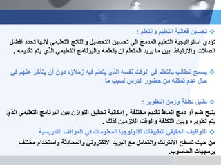 ‫والتعلم‬ ‫التعلٌم‬ ‫فعالٌة‬ ‫تحسٌن‬:
‫ألنها‬ ً‫التعلٌم‬ ‫والناتج‬ ‫التحصٌل‬ ‫تحسٌن‬ ً‫ال‬ ‫المدمج‬ ‫التعلٌم‬ ‫استراتٌجٌة‬ ‫تؤدي‬‫أفضل‬ ‫تحدد‬
‫تقدٌمه‬ ‫ٌتم‬ ‫الذي‬ ً‫التعلٌم‬ ‫والبرنامج‬ ‫ٌتعلمه‬ ‫ان‬ ‫المتعلم‬ ‫ٌرٌد‬ ‫ما‬ ‫بٌن‬ ‫واالرتباط‬ ‫الصالت‬.
ً‫ف‬ ‫عنهم‬ ‫ٌتأخر‬ ‫أن‬ ‫دون‬ ‫زمالؤه‬ ‫فٌه‬ ‫ٌتعلم‬ ‫الذي‬ ‫نفسه‬ ‫الوقت‬ ً‫ف‬ ‫بالتعلم‬ ‫للطالب‬ ‫ٌسمح‬
‫لسبب‬ ‫الدرس‬ ‫حضور‬ ‫من‬ ‫تمكنه‬ ‫عدم‬ ‫حال‬‫ما‬.
‫تقلٌل‬‫التطوٌر‬ ‫وزمن‬ ‫تكلفة‬:
‫مختلفة‬ ‫تقدٌم‬ ‫أنماط‬ ‫دمج‬ ‫أو‬ ‫ضم‬ ‫ٌتٌح‬,‫الذي‬ ً‫التعلٌم‬ ‫البرنامج‬ ‫بٌن‬ ‫التوازن‬ ‫تحقٌق‬ ‫إمكانٌة‬
‫لذلك‬ ‫الالزمٌن‬ ‫والوقت‬ ‫التكلفة‬ ‫وبٌن‬ ‫تطوٌره‬ ‫ٌتم‬.
‫التدرٌسٌة‬ ‫المواقف‬ ً‫ف‬ ‫المعلومات‬ ‫تكنولوجٌا‬ ‫لتطبٌقات‬ ً‫الحقٌق‬ ‫التوظٌف‬
‫من‬‫مختلف‬ ‫واستخدام‬ ‫والمحادثة‬ ً‫االلكترون‬ ‫البرٌد‬ ‫مع‬ ‫والتعامل‬ ‫االنترنت‬ ‫تصفح‬ ‫حٌث‬
‫الحاسوب‬ ‫برمجٌات‬.
 