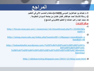 1‫ـ‬‫د‬.‫بن‬ ‫عبدهللا‬‫عبدالعزٌـز‬‫الموسى‬(1425‫هـ‬)‫التعلٌم‬ ً‫ف‬ ً‫اآلل‬ ‫الحاسب‬ ‫استخدام‬.
2-‫أحمد‬ ‫لألستاذ‬ ‫رسالة‬‫عبدالقادر‬‫المفتوحة‬ ‫السودان‬ ‫جامعة‬ ‫من‬ ‫عثمان‬ ‫فضل‬.
3-‫عبده‬ ‫محمد‬‫راعب‬‫عماشه‬(‫المدمج‬ ً‫اإللكترون‬ ‫التعلٌم‬)
‫االنترنت‬ ‫مواقع‬/
1-
&la224962http://forum.moe.gov.om/~moeoman/vb/showthread.php?t=
1ngid=
2-
&page=news&task=s14http://emag.mans.edu.eg/index.php?sessionID=
48how&id=
3-
%9%D9%B8%AA%D8%D84%9http://hebaelshafei.wordpress.com/%D
-85%9A%D8%9%D84
-blended-%AC8%D85%9%AF%D8%D85%9%D84%9%D7%A8%D
learning/
4-post.html-/blog12/2012http://alielearnning.blogspot.com/
‫المراجع‬
 