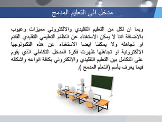 ‫المدمج‬ ‫التعلٌم‬ ‫الى‬ ‫مدخل‬
‫وبما‬‫ان‬‫لكل‬‫من‬‫التعلٌم‬‫التقلٌدي‬ً‫وااللكترون‬‫ممٌزات‬‫وعٌوب‬
‫باالضافة‬‫اننا‬‫ال‬‫ٌمكن‬‫االستغناء‬‫عن‬‫النظام‬ً‫التعلٌم‬‫التقلٌدي‬‫القائم‬
‫او‬‫تجاهله‬‫وال‬‫ٌمكننا‬‫اٌضا‬‫االستغناء‬‫عن‬‫هذه‬‫التكنولوجٌا‬
‫االلكترونٌة‬‫او‬‫تجاهلها‬‫ظهرت‬‫فكرة‬‫المدخل‬ً‫التكامل‬‫الذي‬‫ٌقوم‬
‫على‬‫التكامل‬‫بٌن‬‫التعلٌم‬‫التقلٌدي‬ً‫وااللكترون‬‫بكافة‬‫انواعه‬‫واشكاله‬
‫فٌما‬‫ٌعرف‬‫بأسم‬(‫التعلم‬‫المدمج‬).
 