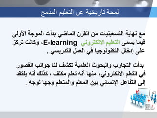 ‫المدمج‬ ‫التعلٌم‬ ‫عن‬ ‫تارٌخٌة‬ ‫لمحة‬
‫األولى‬ ‫الموجة‬ ‫بدأت‬ ً‫الماض‬ ‫القرن‬ ‫من‬ ‫التسعٌنٌات‬ ‫نهاٌة‬ ‫مع‬
‫فٌما‬‫ٌسمى‬‫ال‬ً‫االلكترون‬ ‫تعلٌم‬E-learning،‫وكانت‬‫تركز‬
‫على‬‫إدخال‬‫التكنولوجٌا‬ً‫التدرٌس‬ ‫العمل‬ ً‫ف‬.
‫القصور‬ ‫جوانب‬ ‫لنا‬ ‫تكشف‬ ‫العلمٌة‬ ‫والبحوث‬ ‫التجارب‬ ‫بدأت‬
‫التعلم‬ ً‫ف‬‫ٌفتقد‬ ‫أنه‬ ‫كذلك‬ ، ‫مكلف‬ ‫تعلم‬ ‫أنه‬ ‫منها‬ ،ً‫االلكترون‬
‫بٌن‬ ً‫اإلنسان‬ ‫التفاعل‬ ‫إلى‬‫لوجه‬ ‫وجها‬ ‫والمتعلم‬ ‫المعلم‬.
 