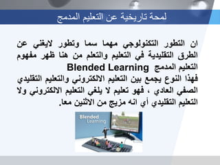 ‫المدمج‬ ‫التعلٌم‬ ‫عن‬ ‫تارٌخٌة‬ ‫لمحة‬
‫ان‬‫التطور‬ً‫التكنولوج‬‫مهما‬‫سما‬‫وتطور‬ً‫الٌغن‬‫عن‬
‫الطرق‬‫التقلٌدٌة‬ً‫ف‬‫التعلٌم‬‫والتعلم‬‫من‬‫هنا‬‫ظهر‬‫مفهوم‬
‫التعلٌم‬‫المدمج‬Blended Learning
‫فهذا‬‫النوع‬‫ٌجمع‬‫بٌن‬‫التعلٌم‬ً‫االلكترون‬‫والتعلٌم‬‫التقلٌدي‬
ً‫الصف‬‫العادي‬،‫فهو‬‫تعلٌم‬‫ال‬ً‫ٌلغ‬‫التعلٌم‬ً‫االلكترون‬‫وال‬
‫التعلٌم‬‫التقلٌدي‬‫أي‬‫انه‬‫مزٌج‬‫من‬‫االثنٌن‬‫معا‬.
 