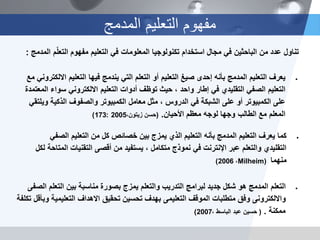 ‫المدمج‬ ‫التعلٌم‬ ‫مفهوم‬
‫الصفى‬ ‫التعلم‬ ‫بٌن‬ ‫مناسبة‬ ‫بصورة‬ ‫ٌمزج‬ ‫والتعلم‬ ‫التدرٌب‬ ‫لبرامج‬ ‫جدٌد‬ ‫شكل‬ ‫هو‬ ‫المدمج‬ ‫التعلم‬
‫تكلفة‬ ‫وبأقل‬ ‫التعلٌمٌة‬ ‫االهداف‬ ‫تحقٌق‬ ‫تحسٌن‬ ‫بهدف‬ ‫التعلٌمى‬ ‫الموقف‬ ‫متطلبات‬ ‫وفق‬ ‫وااللكترونى‬
‫ممكنة‬.(، ‫الباسط‬ ‫عبد‬ ‫حسٌن‬2007)
‫فٌها‬ ‫ٌندمج‬ ً‫الت‬ ‫التعلم‬ ‫أو‬ ‫التعلٌم‬ ‫صٌغ‬ ‫إحدى‬ ‫بأنه‬ ‫المدمج‬ ‫التعلٌم‬ ‫ٌعرف‬‫التعلٌم‬‫مع‬ ً‫االلكترون‬
‫أدوات‬ ‫توظف‬ ‫حٌث‬ ، ‫واحد‬ ‫إطار‬ ً‫ف‬ ‫التقلٌدي‬ ً‫الصف‬ ‫التعلٌم‬‫التعلٌم‬‫المعتمدة‬ ‫سواء‬ ً‫االلكترون‬
ً‫وٌلتق‬ ‫الذكٌة‬ ‫والصفوف‬ ‫الكمبٌوتر‬ ‫معامل‬ ‫مثل‬ ، ‫الدروس‬ ً‫ف‬ ‫الشبكة‬ ‫على‬ ‫أو‬ ‫الكمبٌوتر‬ ‫على‬
‫األحٌان‬ ‫معظم‬ ‫لوجه‬ ‫وجها‬ ‫الطالب‬ ‫مع‬ ‫المعلم‬.(،‫زٌتون‬ ‫حسن‬2005:173)
ً‫الصف‬ ‫التعلٌم‬ ‫من‬ ‫كل‬ ‫خصائص‬ ‫بٌن‬ ‫ٌمزج‬ ‫الذي‬ ‫التعلٌم‬ ‫بأنه‬ ‫المدمج‬ ‫التعلٌم‬ ‫ٌعرف‬ ‫كما‬
‫لكل‬ ‫المتاحة‬ ‫التقنٌات‬ ‫أقصى‬ ‫من‬ ‫ٌستفٌد‬ ، ‫متكامل‬ ‫نموذج‬ ً‫ف‬ ‫اإلنترنت‬ ‫عبر‬ ‫والتعلم‬ ‫التقلٌدي‬
‫منهما‬Milheim)،2006)
: ‫م‬ّ‫ل‬‫التع‬ ‫مفهوم‬ ‫التعلٌم‬ ً‫ف‬ ‫المعلومات‬ ‫تكنولوجٌا‬ ‫استخدام‬ ‫مجال‬ ً‫ف‬ ‫الباحثٌن‬ ‫من‬ ‫عدد‬ ‫تناول‬‫المدمج‬
 