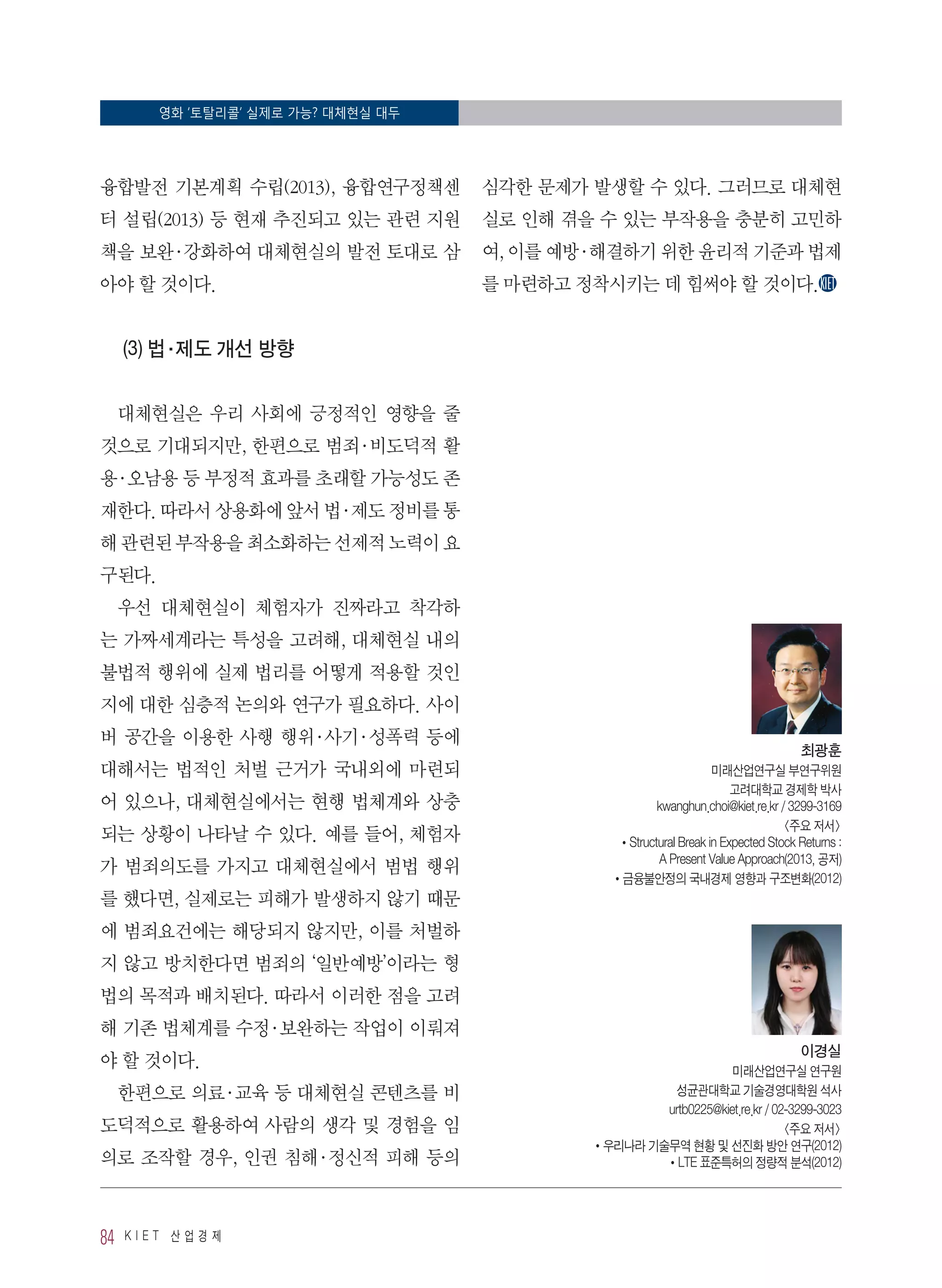 영화 ‘토탈리콜’ 실제로 가능? 대체현실 대두
84 K I E T 산 업 경 제
융합발전 기본계획 수립(2013), 융합연구정책센
터 설립(2013) 등 현재 추진되고 있는 관련 지원
책을 보완·강화하여 대체현실의 발전 토대로 삼
아야 할 것이다.
(3) 법·제도 개선 방향
대체현실은 우리 사회에 긍정적인 영향을 줄
것으로 기대되지만, 한편으로 범죄·비도덕적 활
용·오남용 등 부정적 효과를 초래할 가능성도 존
재한다. 따라서 상용화에 앞서 법·제도 정비를 통
해 관련된 부작용을 최소화하는 선제적 노력이 요
구된다.
우선 대체현실이 체험자가 진짜라고 착각하
는 가짜세계라는 특성을 고려해, 대체현실 내의
불법적 행위에 실제 법리를 어떻게 적용할 것인
지에 대한 심층적 논의와 연구가 필요하다. 사이
버 공간을 이용한 사행 행위·사기·성폭력 등에
대해서는 법적인 처벌 근거가 국내외에 마련되
어 있으나, 대체현실에서는 현행 법체계와 상충
되는 상황이 나타날 수 있다. 예를 들어, 체험자
가 범죄의도를 가지고 대체현실에서 범법 행위
를 했다면, 실제로는 피해가 발생하지 않기 때문
에 범죄요건에는 해당되지 않지만, 이를 처벌하
지 않고 방치한다면 범죄의 ‘일반예방’이라는 형
법의 목적과 배치된다. 따라서 이러한 점을 고려
해 기존 법체계를 수정·보완하는 작업이 이뤄져
야 할 것이다.
한편으로 의료·교육 등 대체현실 콘텐츠를 비
도덕적으로 활용하여 사람의 생각 및 경험을 임
의로 조작할 경우, 인권 침해·정신적 피해 등의
심각한 문제가 발생할 수 있다. 그러므로 대체현
실로 인해 겪을 수 있는 부작용을 충분히 고민하
여, 이를 예방·해결하기 위한 윤리적 기준과 법제
를 마련하고 정착시키는 데 힘써야 할 것이다.
최광훈
미래산업연구실 부연구위원
고려대학교 경제학 박사
kwanghun.choi@kiet.re.kr / 3299-3169
주요 저서
•Structural Break in Expected Stock Returns :
A Present Value Approach(2013, 공저)
•금융불안정의 국내경제 영향과 구조변화(2012)
이경실
미래산업연구실 연구원
성균관대학교 기술경영대학원 석사
urtb0225@kiet.re.kr / 02-3299-3023
주요 저서
•우리나라 기술무역 현황 및 선진화 방안 연구(2012)
•LTE 표준특허의 정량적 분석(2012)
 