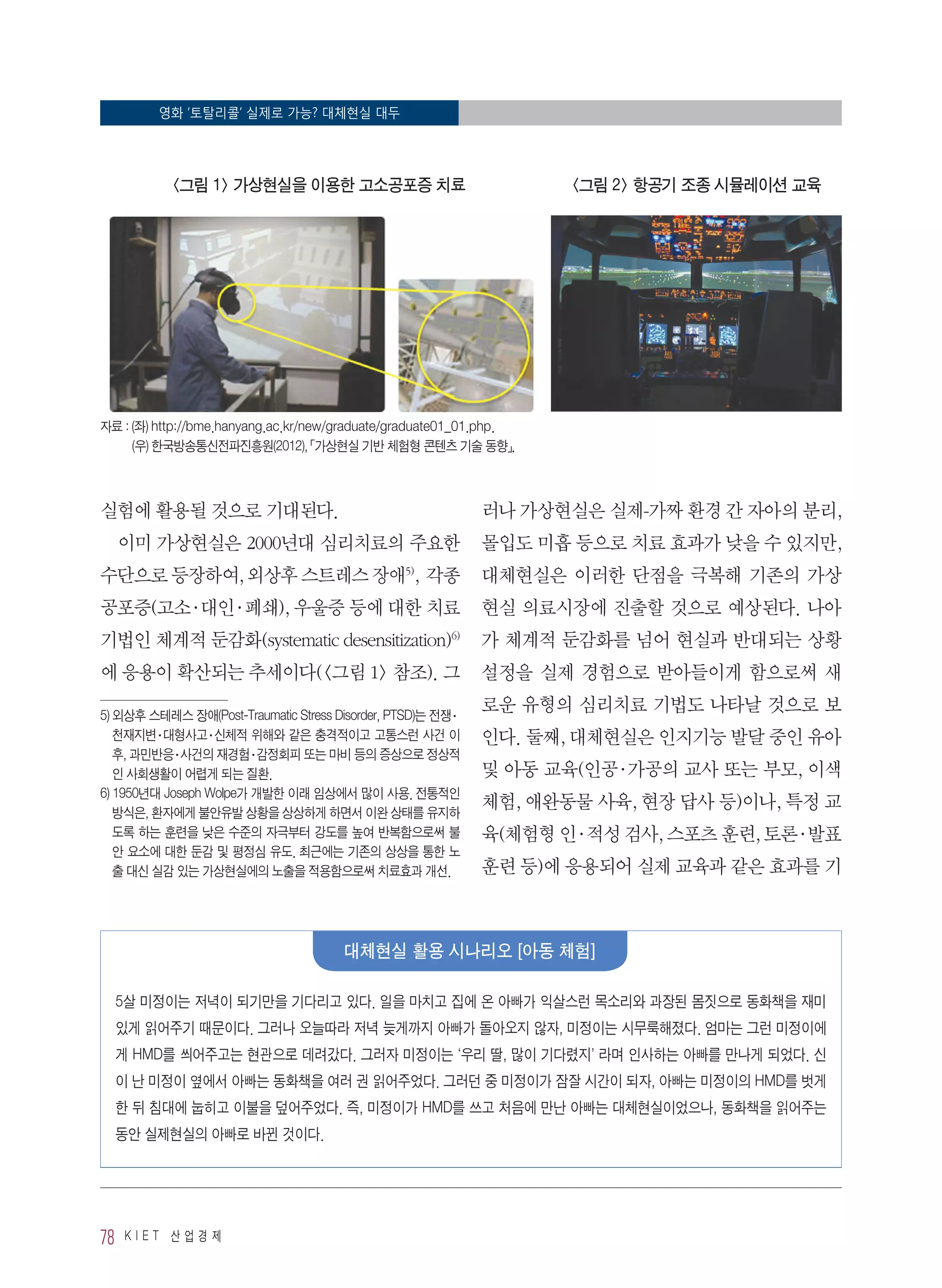 영화 ‘토탈리콜’ 실제로 가능? 대체현실 대두
78 K I E T 산 업 경 제
실험에 활용될 것으로 기대된다.
이미 가상현실은 2000년대 심리치료의 주요한
수단으로 등장하여, 외상후 스트레스 장애5)
, 각종
공포증(고소·대인·폐쇄), 우울증 등에 대한 치료
기법인 체계적 둔감화(systematic desensitization)6)
에 응용이 확산되는 추세이다(그림 1 참조). 그
5) 외상후 스테레스 장애(Post-Traumatic Stress Disorder, PTSD)는 전쟁·
천재지변·대형사고·신체적 위해와 같은 충격적이고 고통스런 사건 이
후, 과민반응·사건의 재경험·감정회피 또는 마비 등의 증상으로 정상적
인 사회생활이 어렵게 되는 질환.
6) 1950년대 Joseph Wolpe가 개발한 이래 임상에서 많이 사용. 전통적인
방식은, 환자에게 불안유발 상황을 상상하게 하면서 이완 상태를 유지하
도록 하는 훈련을 낮은 수준의 자극부터 강도를 높여 반복함으로써 불
안 요소에 대한 둔감 및 평정심 유도. 최근에는 기존의 상상을 통한 노
출 대신 실감 있는 가상현실에의 노출을 적용함으로써 치료효과 개선.
러나 가상현실은 실제-가짜 환경 간 자아의 분리,
몰입도 미흡 등으로 치료 효과가 낮을 수 있지만,
대체현실은 이러한 단점을 극복해 기존의 가상
현실 의료시장에 진출할 것으로 예상된다. 나아
가 체계적 둔감화를 넘어 현실과 반대되는 상황
설정을 실제 경험으로 받아들이게 함으로써 새
로운 유형의 심리치료 기법도 나타날 것으로 보
인다. 둘째, 대체현실은 인지기능 발달 중인 유아
및 아동 교육(인공·가공의 교사 또는 부모, 이색
체험, 애완동물 사육, 현장 답사 등)이나, 특정 교
육(체험형 인·적성 검사, 스포츠 훈련, 토론·발표
훈련 등)에 응용되어 실제 교육과 같은 효과를 기
그림 1 가상현실을 이용한 고소공포증 치료 그림 2 항공기 조종 시뮬레이션 교육
자료 : (좌) http://bme.hanyang.ac.kr/new/graduate/graduate01_01.php.
(우) 한국방송통신전파진흥원(2012), 「가상현실 기반 체험형 콘텐츠 기술 동향」.
5살 미정이는 저녁이 되기만을 기다리고 있다. 일을 마치고 집에 온 아빠가 익살스런 목소리와 과장된 몸짓으로 동화책을 재미
있게 읽어주기 때문이다. 그러나 오늘따라 저녁 늦게까지 아빠가 돌아오지 않자, 미정이는 시무룩해졌다. 엄마는 그런 미정이에
게 HMD를 씌어주고는 현관으로 데려갔다. 그러자 미정이는 ‘우리 딸, 많이 기다렸지’ 라며 인사하는 아빠를 만나게 되었다. 신
이 난 미정이 옆에서 아빠는 동화책을 여러 권 읽어주었다. 그러던 중 미정이가 잠잘 시간이 되자, 아빠는 미정이의 HMD를 벗게
한 뒤 침대에 눕히고 이불을 덮어주었다. 즉, 미정이가 HMD를 쓰고 처음에 만난 아빠는 대체현실이었으나, 동화책을 읽어주는
동안 실제현실의 아빠로 바뀐 것이다.
대체현실 활용 시나리오 [아동 체험]
 