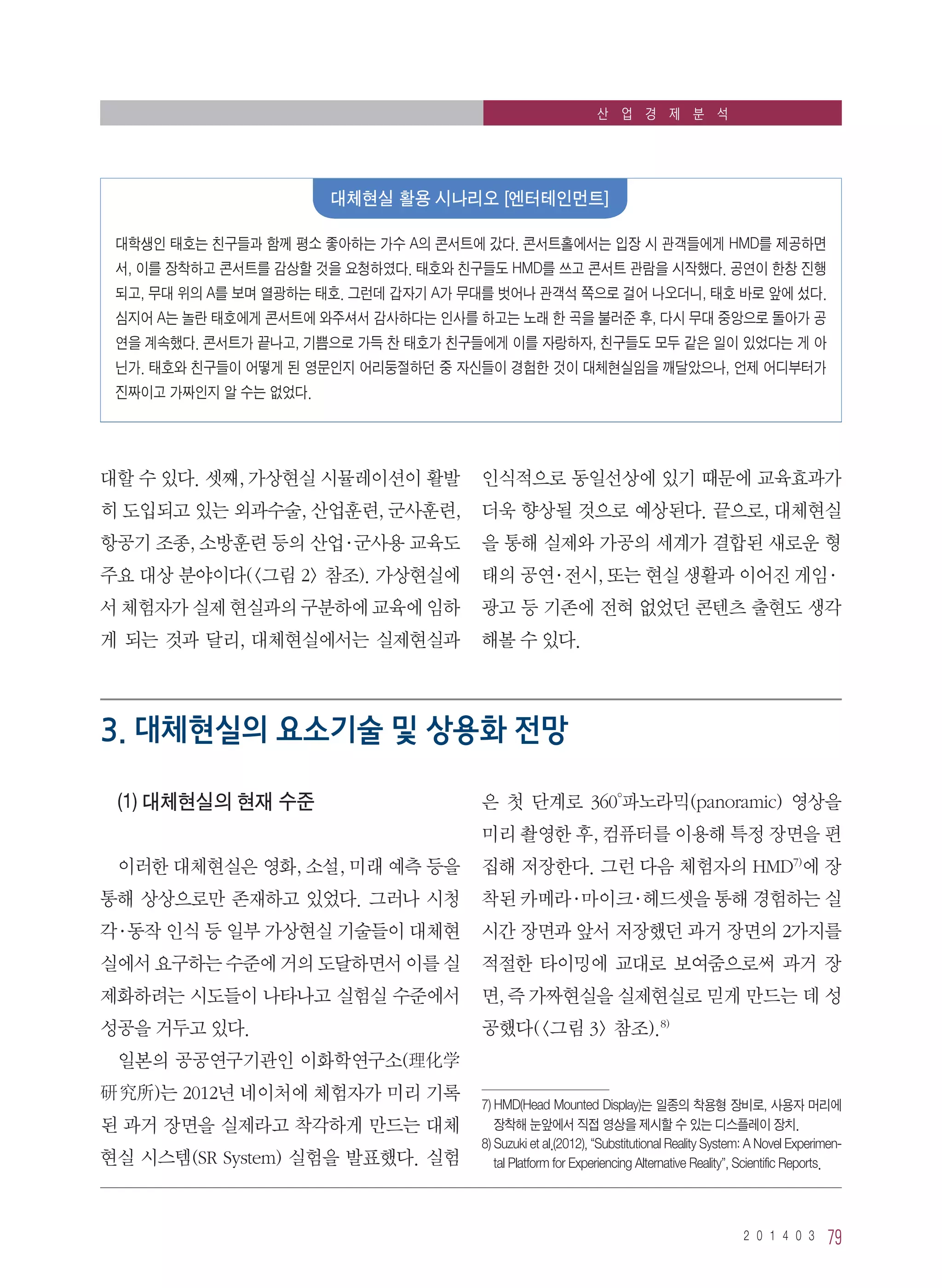 2 0 1 4 0 3 79
산 업 경 제 분 석
대할 수 있다. 셋째, 가상현실 시뮬레이션이 활발
히 도입되고 있는 외과수술, 산업훈련, 군사훈련,
항공기 조종, 소방훈련 등의 산업·군사용 교육도
주요 대상 분야이다(그림 2 참조). 가상현실에
서 체험자가 실제 현실과의 구분하에 교육에 임하
게 되는 것과 달리, 대체현실에서는 실제현실과
인식적으로 동일선상에 있기 때문에 교육효과가
더욱 향상될 것으로 예상된다. 끝으로, 대체현실
을 통해 실제와 가공의 세계가 결합된 새로운 형
태의 공연·전시, 또는 현실 생활과 이어진 게임·
광고 등 기존에 전혀 없었던 콘텐츠 출현도 생각
해볼 수 있다.
3. 대체현실의 요소기술 및 상용화 전망
(1) 대체현실의 현재 수준
이러한 대체현실은 영화, 소설, 미래 예측 등을
통해 상상으로만 존재하고 있었다. 그러나 시청
각·동작 인식 등 일부 가상현실 기술들이 대체현
실에서 요구하는 수준에 거의 도달하면서 이를 실
제화하려는 시도들이 나타나고 실험실 수준에서
성공을 거두고 있다.
일본의 공공연구기관인 이화학연구소(理化学
研 究所)는 2012년 네이처에 체험자가 미리 기록
된 과거 장면을 실제라고 착각하게 만드는 대체
현실 시스템(SR System) 실험을 발표했다. 실험
은 첫 단계로 360°파노라믹(panoramic) 영상을
미리 촬영한 후, 컴퓨터를 이용해 특정 장면을 편
집해 저장한다. 그런 다음 체험자의 HMD7)
에 장
착된 카메라·마이크·헤드셋을 통해 경험하는 실
시간 장면과 앞서 저장했던 과거 장면의 2가지를
적절한 타이밍에 교대로 보여줌으로써 과거 장
면, 즉 가짜현실을 실제현실로 믿게 만드는 데 성
공했다(그림 3 참조).8)
7) HMD(Head Mounted Display)는 일종의 착용형 장비로, 사용자 머리에
장착해 눈앞에서 직접 영상을 제시할 수 있는 디스플레이 장치.
8) Suzuki et al.(2012), “Substitutional Reality System: A Novel Experimen-
tal Platform for Experiencing Alternative Reality”, Scientific Reports.
대학생인 태호는 친구들과 함께 평소 좋아하는 가수 A의 콘서트에 갔다. 콘서트홀에서는 입장 시 관객들에게 HMD를 제공하면
서, 이를 장착하고 콘서트를 감상할 것을 요청하였다. 태호와 친구들도 HMD를 쓰고 콘서트 관람을 시작했다. 공연이 한창 진행
되고, 무대 위의 A를 보며 열광하는 태호. 그런데 갑자기 A가 무대를 벗어나 관객석 쪽으로 걸어 나오더니, 태호 바로 앞에 섰다.
심지어 A는 놀란 태호에게 콘서트에 와주셔서 감사하다는 인사를 하고는 노래 한 곡을 불러준 후, 다시 무대 중앙으로 돌아가 공
연을 계속했다. 콘서트가 끝나고, 기쁨으로 가득 찬 태호가 친구들에게 이를 자랑하자, 친구들도 모두 같은 일이 있었다는 게 아
닌가. 태호와 친구들이 어떻게 된 영문인지 어리둥절하던 중 자신들이 경험한 것이 대체현실임을 깨달았으나, 언제 어디부터가
진짜이고 가짜인지 알 수는 없었다.
대체현실 활용 시나리오 [엔터테인먼트]
 
