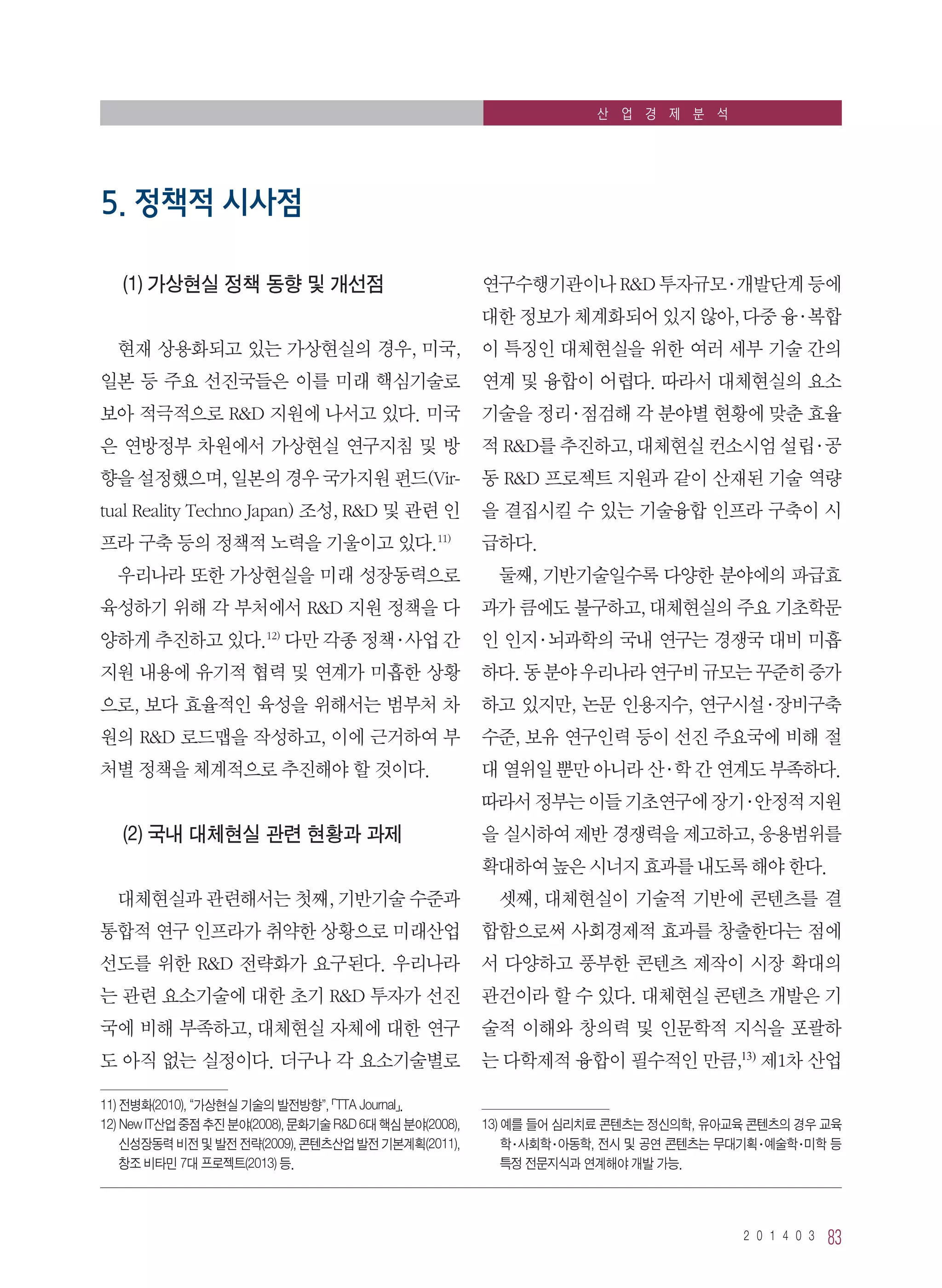 2 0 1 4 0 3 83
산 업 경 제 분 석
(1) 가상현실 정책 동향 및 개선점
현재 상용화되고 있는 가상현실의 경우, 미국,
일본 등 주요 선진국들은 이를 미래 핵심기술로
보아 적극적으로 RD 지원에 나서고 있다. 미국
은 연방정부 차원에서 가상현실 연구지침 및 방
향을 설정했으며, 일본의 경우 국가지원 펀드(Vir-
tual Reality Techno Japan) 조성, RD 및 관련 인
프라 구축 등의 정책적 노력을 기울이고 있다.11)
우리나라 또한 가상현실을 미래 성장동력으로
육성하기 위해 각 부처에서 RD 지원 정책을 다
양하게 추진하고 있다.12)
다만 각종 정책·사업 간
지원 내용에 유기적 협력 및 연계가 미흡한 상황
으로, 보다 효율적인 육성을 위해서는 범부처 차
원의 RD 로드맵을 작성하고, 이에 근거하여 부
처별 정책을 체계적으로 추진해야 할 것이다.
(2) 국내 대체현실 관련 현황과 과제
대체현실과 관련해서는 첫째, 기반기술 수준과
통합적 연구 인프라가 취약한 상황으로 미래산업
선도를 위한 RD 전략화가 요구된다. 우리나라
는 관련 요소기술에 대한 초기 RD 투자가 선진
국에 비해 부족하고, 대체현실 자체에 대한 연구
도 아직 없는 실정이다. 더구나 각 요소기술별로
11) 전병화(2010), “가상현실 기술의 발전방향”, 「TTA Journal」.
12) New IT산업 중점 추진 분야(2008), 문화기술 RD 6대 핵심 분야(2008),
신성장동력 비전 및 발전 전략(2009), 콘텐츠산업 발전 기본계획(2011),
창조 비타민 7대 프로젝트(2013) 등.
연구수행기관이나 RD 투자규모·개발단계 등에
대한 정보가 체계화되어 있지 않아, 다중 융·복합
이 특징인 대체현실을 위한 여러 세부 기술 간의
연계 및 융합이 어렵다. 따라서 대체현실의 요소
기술을 정리·점검해 각 분야별 현황에 맞춘 효율
적 RD를 추진하고, 대체현실 컨소시엄 설립·공
동 RD 프로젝트 지원과 같이 산재된 기술 역량
을 결집시킬 수 있는 기술융합 인프라 구축이 시
급하다.
둘째, 기반기술일수록 다양한 분야에의 파급효
과가 큼에도 불구하고, 대체현실의 주요 기초학문
인 인지·뇌과학의 국내 연구는 경쟁국 대비 미흡
하다.동분야우리나라연구비규모는꾸준히증가
하고 있지만, 논문 인용지수, 연구시설·장비구축
수준, 보유 연구인력 등이 선진 주요국에 비해 절
대 열위일 뿐만 아니라 산·학 간 연계도 부족하다.
따라서정부는이들기초연구에장기·안정적지원
을 실시하여 제반 경쟁력을 제고하고, 응용범위를
확대하여 높은 시너지 효과를 내도록 해야 한다.
셋째, 대체현실이 기술적 기반에 콘텐츠를 결
합함으로써 사회경제적 효과를 창출한다는 점에
서 다양하고 풍부한 콘텐츠 제작이 시장 확대의
관건이라 할 수 있다. 대체현실 콘텐츠 개발은 기
술적 이해와 창의력 및 인문학적 지식을 포괄하
는 다학제적 융합이 필수적인 만큼,13)
제1차 산업
13) 예를 들어 심리치료 콘텐츠는 정신의학, 유아교육 콘텐츠의 경우 교육
학·사회학·아동학, 전시 및 공연 콘텐츠는 무대기획·예술학·미학 등
특정 전문지식과 연계해야 개발 가능.
5. 정책적 시사점
 