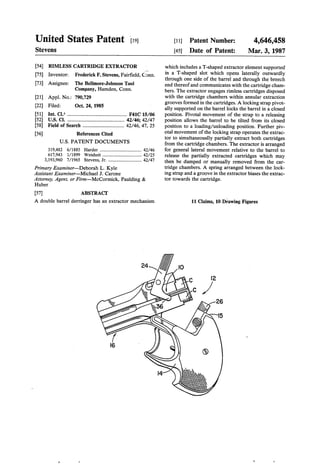 United States Patent ‘[19]
Stevens
[11] Patent Number:
[45] Date of Patent:
4,646,458
Mar. 3, 1987
[54] RIMLESS CARTRIDGE EXTRACTOR
[75] Inventor: Frederick F. Stevens, Fair?eld, (75m.
[73] Assignee: The Bellmore-Johnson Tool
Company, Hamden, Conn.
[21] Appl. No.: 790,729
[22] Filed: Oct. 24, 1985
[51] Int. Cl.4 .............................................. F41C 15/06
[52] US. Cl. ......... 42/46; 42/47
[58] Field of Search ................................ 42/46, 47, 25
[56] References Cited
U.S. PATENT DOCUMENTS
319,482 6/1885 Harder .................................. .. 42/46
617,943 l/1899 Weisheit ....... 42/25
3,193,960 7/1965 Stevens, Jr. ............................. 42/47
Primary Examiner-Deborah L. Kyle
Assistant Examiner—Michael J. Carone
Attorney, Agent, or Firm-McCormick, Paulding &
Huber
[57] ABSTRACT
A double barrel derringer has an extractor mechanism
which includes a T-shaped extractor element supported
in a T-shaped slot which opens laterally outwardly
through one side of the barrel and through the breech
end thereofand communicates with the cartridge cham
bers. The extractor engages rimless cartridges disposed
with the cartridge chambers within annular extraction
grooves formed in the cartridges. A locking strap pivot
ally supported on the barrel locks the barrel in a closed
position. Pivotal movement of the strap to a releasing
position allows the barrel to be tilted from its closed
position to a loading/unloading position. Further piv
otal movement of the locking strap operates the extrac
tor to simultaneouslly partially extract both cartridges
from the cartridge chambers. The extractor is arranged
for general lateral movement relative to the barrel to
release the partially extracted cartridges which may
then be dumped or manually removed from the car
tridge chambers. A spring arranged between the look
ing strap and a groove in the extractor biases the extrac
tor towards the cartridge.
11 Claims, 10 Drawing Figures
 