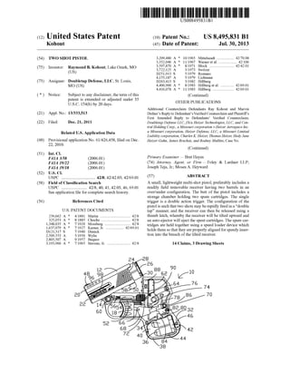US008495831B1
(12) Ulllted States Patent (10) Patent N0.: US 8,495,831 B1
K0h0ut (45) Date of Patent: Jul. 30, 2013
(54) TWO SHOT PISTOL 3,209,480 A * 10/1965 Mittelseadt ................ .. 42/70.08
3,352,046 A * 11/1967 Warneret a1. .. 42/106
. 3,597,870 A * 8/1971 Block ........................ .. 42/42.01
(75) Inventor. l?tgmond B. K0h0ut, Lake Ozark, MO 3,722,125 A 3/l973 Switzer
( ) 13251913 s 5/1979 Romano
_ _ 4,155,187 A 5/1979 Lichtman
(73) Ass1gnee: Doubletap Defense, LLC, St. Louls, D263,413 S 3/1982 Hillberg
MQ (Us) 4,400,900 A * 8/1983 Hillberg et al. ............ .. 42/6901
4,416,078 A * 11/1983 Hillberg ..................... .. 42/6901
( * ) Notice: Subject to any disclaimer, the term ofthis (Continued)
patent is extended or adjusted under 35
U'S'C' 1 54(b) by 20 days. OTHER PUBLICATIONS
Additional Counterclaim Defendants Ray Kohout and Marvin
(21) Appl. No.: 13/333,513 Dufner’s Reply to Defendant’sVeri?ed Counterclaim and Plaintiff’s
First Amended Reply to Defendants’ Veri?ed Counterclaim,
(22) Filed: Dec. 21, 2011 Doubletap Defense LLC, f/k/a Heizer Technologies, LLC, and Cen
tral Holding Corp., a Missouri corporation v.Heizer Aerospace Inc.
Related U_s_ Application Data a Missouri corporation, Heizer Defense, LLC, a Missouri Limited
Liability corporation, Charles K. Heizer, Thomas Heizer, Hedy Jane
(60) PFOVlSlOIlal application NO- 61/426,458, ?led On Dec- Heizer-Gahn, James Bruchas, and Rodney Mullins, Case No.
22, 2010.
(Continued)
(51) Int. Cl.
F41A 3/58 (200601) Primary Examiner i Bret Hayes
F41A 19/22 (200601) (74) Attorney, Agent, or Firm * Foley & Lardner LLP;
F41A 19/18 (200601) Joseph Teja, Jr.; Moses A. HeyWard
(52) US. Cl.
USPC .............................. .. 42/8; 42/42.03; 42/69.01 (57) ABSTRACT
(58) Field of Classi?cation Search A small, lightweight multi-shot pistol, preferably includes a
USPC ........................ 42/8, 40, 41, 42.03, 46, 69.01 readily ?eld removable receiver having tWo barrels in an
See application ?le for complete Search history, over/under con?guration. The butt of the pistol includes a
storage chamber holding tWo spare cartridges. The single
(56) References Cited trigger is a double action trigger. The con?guration of the
Us. PATENT DOCUMENTS
239,662 A * 4/1881 Martin .............................. .. 42/8
325,053 A * 8/1885 Chuchu 42/8
1,348,035 A * 7/1920 Mossberg ...... .. 42/8
1,637,079 A * 7/1927 Karner, Jr. ................. .. 42/6901
D121,317 S 7/1940 Dimick
2,509,553 A 5/1950 Wylie
2,805,507 A 9/1957 Buquor
3,193,960 A * 7/1965 Stevens, Jr. ....................... .. 42/8
pistol is such that tWo shots may be rapidly ?red in a “double
tap” manner, and the receiver can then be released using a
thumb latch, Whereby the receiver Will be tilted upWard and
an auto-ejector Will eject the spent cartridges. The spare car
tridges are held together using a speed loader device Which
holds them so that they are properly aligned for speedy inser
tion into the breach of the tilted receiver.
14 Claims, 3 Drawing Sheets
 