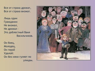 Все от страха дрожат,
Все от страха визжат.
Лишь один
Гражданин
Не визжал,
Не дрожал –
Это доблестный Ваня
Васильчиков.
Он боец,
Молодец,
Он герой
Удалой:
Он без няни гуляет по
улицам.
 