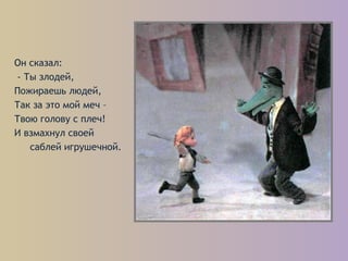 Он сказал:
- Ты злодей,
Пожираешь людей,
Так за это мой меч –
Твою голову с плеч!
И взмахнул своей
саблей игрушечной.
 