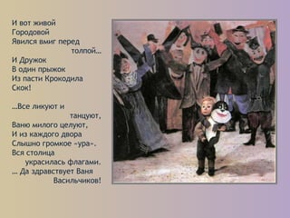 И вот живой
Городовой
Явился вмиг перед
толпой…
И Дружок
В один прыжок
Из пасти Крокодила
Скок!
…Все ликуют и
танцуют,
Ваню милого целуют,
И из каждого двора
Слышно громкое «ура».
Вся столица
украсилась флагами.
… Да здравствует Ваня
Васильчиков!
 