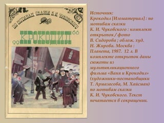 Источник:
Крокодил [Изоматериал] : по
мотивам сказки
К. И. Чуковского : комплект
открыток / фото
В. Сидорова ; облож. худ.
Н. Жирова. Москва :
Планета, 1987. 12 л. В
комплекте открыток даны
сюжеты из
мультипликационного
фильма «Ваня и Крокодил»
(художники-постановщики
Т. Армазасова, М. Хайсман)
по мотивам сказки
К. И. Чуковского. Текст
печатается в сокращении.
 
