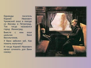 Однажды писатель
Корней Иванович
Чуковский ехал в поезде
из Москвы в Петроград.
Так тогда назывался
город Ленинград.
Вместе с ним ехал
мальчик Ваня
Васильчиков.
У Вани заболел зуб. Как
помочь мальчику?
И тогда Корней Иванович
начал сочинять для Вани
сказку:
 