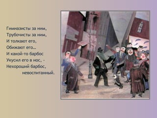 Гимназисты за ним,
Трубочисты за ним,
И толкают его,
Обижают его…
И какой-то барбос
Укусил его в нос, -
Нехороший барбос,
невоспитанный.
 