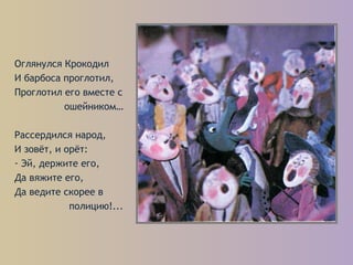 Оглянулся Крокодил
И барбоса проглотил,
Проглотил его вместе с
ошейником…
Рассердился народ,
И зовёт, и орёт:
- Эй, держите его,
Да вяжите его,
Да ведите скорее в
полицию!...
 