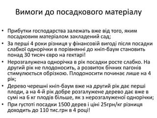 Вимоги до посадкового матеріалу
• Прибутки господарства залежать вже від того, яким
посадковим матеріалом закладений сад;
• За перші 4 роки різниця у фінансовій вигоді після посадки
слабкої однорічки в порівнянні до кніп-баум становить
понад 30 тисяч євро на гектарі!
• Нерозгалужена однорічка в рік посадки росте слабко. На
другий рік не плодоносить, а розвиток бічних пагонів
стимулюється обрізкою. Плодоносити починає лише на 4
рік;
• Дерево черешні кніп-баум вже на другий рік дає перші
плоди, а на 4-й рік добре розгалужене дерево дає вже в
сумі на 6 кг плодів більше, як з нерозгалуженої однорічки;
• При густоті посадки 1500 дерев і ціні 25грн/кг різниця
доходить до 110 тис.грн в 4 році!
 