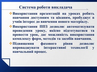 LOGO
Система роботи викладача
Використання презентацій на уроках робить
навчання доступним та цікавим, пробуджує в
учнів інтерес до вивчення нового матеріалу.
Використання ППЗ дозволяє автоматизувати
проведення уроку, якісно підготуватися та
провести урок, дає можливість використання
комплексу форм, методів та засобів навчання.
Підвищення фахового рівня дозволяє
впроваджувати інтерактивні технології у
навчальний процес.
 