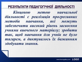 LOGO
Кінцевою метою навчальної
діяльності є реалізація прогресивних
методів навчання, які можуть
забезпечити високий рівень засвоєння
учнями вивченого матеріалу; зробити
так, щоб навчання для учнів не було
тягарем, а диктувалось їх бажанням
здобувати знання.
www.themegallery.com
 