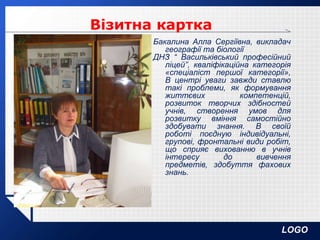 LOGO
Бакалина Алла Сергіївна, викладач
географії та біології
ДНЗ “ Васильківський професійний
ліцей”, кваліфікаційна категорія
«спеціаліст першої категорії»,
В центрі уваги завжди ставлю
такі проблеми, як формування
життєвих компетенцій,
розвиток творчих здібностей
учнів, створення умов для
розвитку вміння самостійно
здобувати знання. В своїй
роботі поєдную індивідуальні,
групові, фронтальні види робіт,
що сприяє вихованню в учнів
інтересу до вивчення
предметів, здобуття фахових
знань.
Візитна картка
 