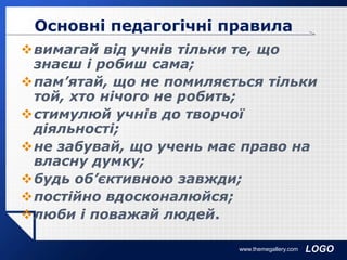 LOGO
вимагай від учнів тільки те, що
знаєш і робиш сама;
пам’ятай, що не помиляється тільки
той, хто нічого не робить;
стимулюй учнів до творчої
діяльності;
не забувай, що учень має право на
власну думку;
будь об’єктивною завжди;
постійно вдосконалюйся;
люби і поважай людей.
www.themegallery.com
Основні педагогічні правила
 