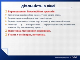 LOGO
діяльність в ліцеї
 Впровадження інноваційних проектів:
 Комп'ютеризація роботи педагогічних кадрів ліцею.
 Впровадження моніторингових досліджень.
 Впровадження соціального партнерства у навчальний процес.
 Інновації у використанні інформаційно-комунікативних
технологій у навчальному процесі.
 Підготовка методичних посібників.
 Участь у семінарах, виставках.
www.themegallery.com
 