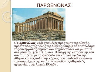 ΠΑΡΘΕΝΩΝΑΣ
Ο Παρθενώνας, ναός χτισμένος προς τιμήν της Αθηνάς,
προστάτιδας της πόλης της Αθήνας, υπήρξε το αποτέλεσμα
της συνεργασίας σημαντικών αρχιτεκτόνων και γλυπτών
στα μέσα του 5ου π.Χ. αιώνα. Η εποχή της κατασκευής του
συνταυτίζεται με τα φιλόδοξα επεκτατικά σχέδια της
Αθήνας και της πολιτικής κύρους που ακολούθησε έναντι
των συμμάχων της κατά την περίοδο της αθηναϊκής
ηγεμονίας στην Αρχαία Ελλάδα .
 
