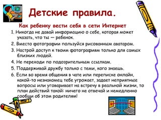 Детские правила.
Как ребенку вести себя в сети Интернет
1. Никогда не давай информацию о себе, которая может
указать, что ты — ребенок.
2. Вместо фотографии пользуйся рисованным аватаром.
3. Настрой доступ к твоим фотографиям только для самых
близких людей.
4. Не переходи по подозрительным ссылкам.
5. Поддерживай дружбу только с теми, кого знаешь.
6. Если во время общения в чате или переписке онлайн,
какой-то незнакомец тебе угрожает, задает неприятные
вопросы или уговаривает на встречу в реальной жизни, то
план действий такой: ничего не отвечай и немедленно
сообщи об этом родителям!
 