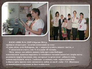 В КЗО «НВК № 4» ДМР 6 березня 2014 р.
пройшла літературно - музична композиція на тему:
«Слово, пісне, думо Кобзарева, ви — окраса й сутність нашого життя…»
У заході взяли участь учні 9, 11 класів- 45 чоловік.
Мета заходу: поглибити знання учнів про слово Кобзаря;
вдосконалити навички виразного та емоційного читання напам’ять творів поета;
розвивати творче мислення, уяву, акторські та артистичні здібності учнів,
вміння аналізувати почуте і побачене та вміння учнів перевтілюватися
в образи крізь призму епох; виховувати любов до поезії генія – Т.Г. Шевченка
та шанобливого ставлення до його особистості.
 