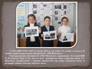 У КЗО «НВК №59» ДМР 21 лютого 2014 р. для учнів 7-11 класів у кількості 56
чоловік пройшла презентація міні-проектів «Мій Шевченко».
Урок-презентація міні-проектів «Мій Шевченко», проведений у 3-А класі НВК
№ 59 (вчитель Прах С.О.), мав на меті - розширення знань учнів про життя Т.Г.
Шевченка, ознайомлення з деякими відомостями про раннє дитинство поета та
розширює знання учнів про творчість поета.
 