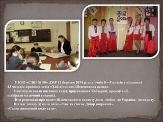 У КЗО «СЗШ № 50» ДМР 11 березня 2014 р. для учнів 8 – 9 класів у кількості
43 чоловік пройшов захід «Хай вічно сяє Шевченкова весна».
Учні підготували виставку газет, присвячених Кобзареві, презентації,
підібрали музичний супровід.
Діти розповіли про велич Шевченкового таланту,його любов до України, до народу.
Під час заходу лунали пісні «Реве та стогне Дніпр широкий»,
«Садок вишневий коло хати».
 