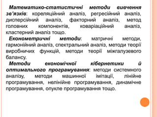 Математико-статистичні методи вивчення
зв’язків: кореляційний аналіз, регресійний аналіз,
дисперсійний аналіз, факторний аналіз, метод
головних компонентів, коваріаційний аналіз,
кластерний аналіз тощо.
Економетричні методи: матричні методи,
гармонійний аналіз, спектральний аналіз, методи теорії
виробничих функцій, методи теорії міжгалузевого
балансу.
Методи економічної кібернетики й
оптимального програмування: методи системного
аналізу, методи машинної імітації, лінійне
програмування, нелінійне програмування, динамічне
програмування, опукле програмування тощо.
 