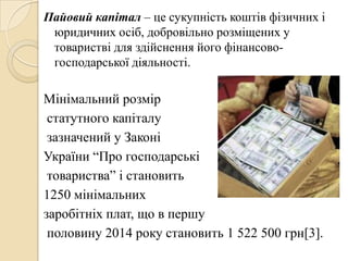 Пайовий капітал – це сукупність коштів фізичних і
юридичних осіб, добровільно розміщених у
товаристві для здійснення його фінансово-
господарської діяльності.
Мінімальний розмір
статутного капіталу
зазначений у Законі
України ―Про господарські
товариства‖ і становить
1250 мінімальних
заробітніх плат, що в першу
половину 2014 року становить 1 522 500 грн[3].
 