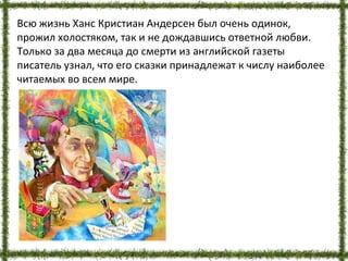 Всю жизнь Ханс Кристиан Андерсен был очень одинок,
прожил холостяком, так и не дождавшись ответной любви.
Только за два месяца до смерти из английской газеты
писатель узнал, что его сказки принадлежат к числу наиболее
читаемых во всем мире.
 